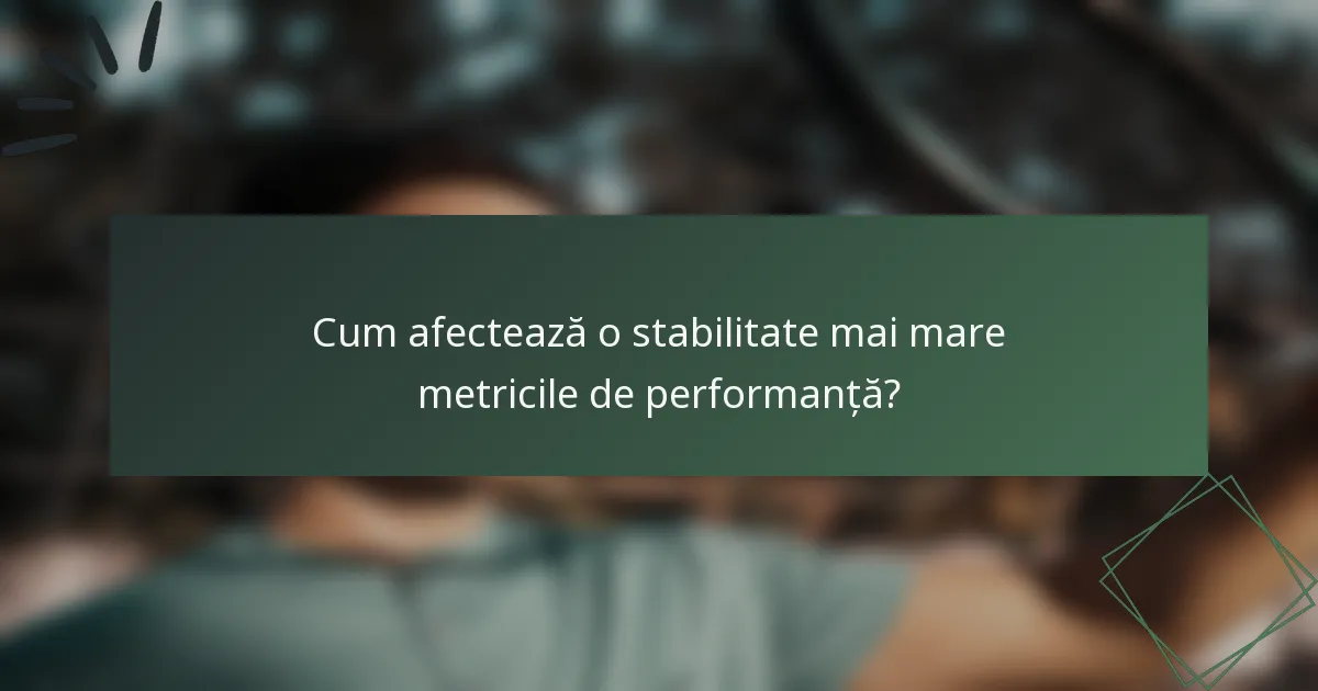 Cum afectează o stabilitate mai mare metricile de performanță?