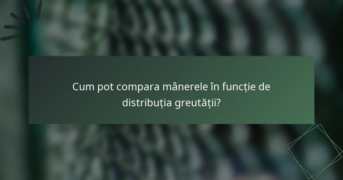 Cum pot compara mânerele în funcție de distribuția greutății?